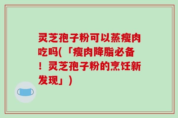 灵芝孢子粉可以蒸瘦肉吃吗(「瘦肉降脂必备!灵芝孢子粉的烹饪新发现」)
