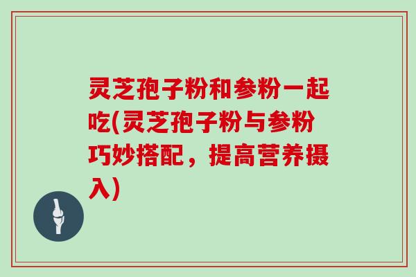 灵芝孢子粉和参粉一起吃(灵芝孢子粉与参粉巧妙搭配,提高营养摄入)