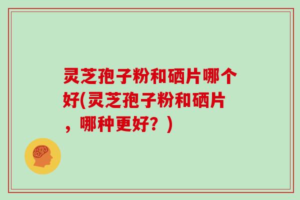 灵芝孢子粉和硒片哪个好(灵芝孢子粉和硒片,哪种更好?)
