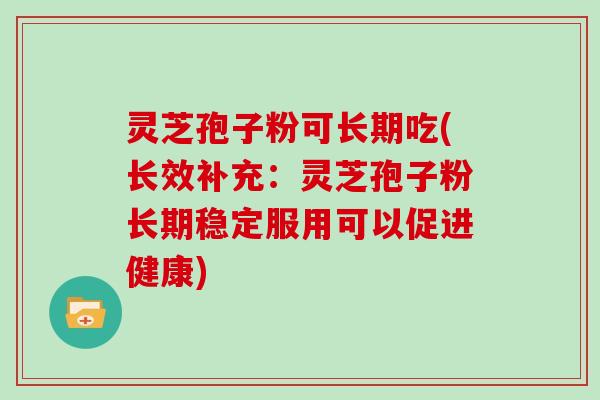 灵芝孢子粉可长期吃(长效补充:灵芝孢子粉长期稳定服用可以促进健康)