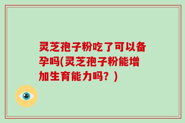 灵芝孢子粉吃了可以备孕吗(灵芝孢子粉能增加生育能力吗?)