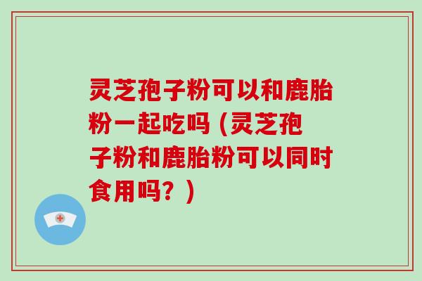 灵芝孢子粉可以和鹿胎粉一起吃吗 (灵芝孢子粉和鹿胎粉可以同时食用吗？)