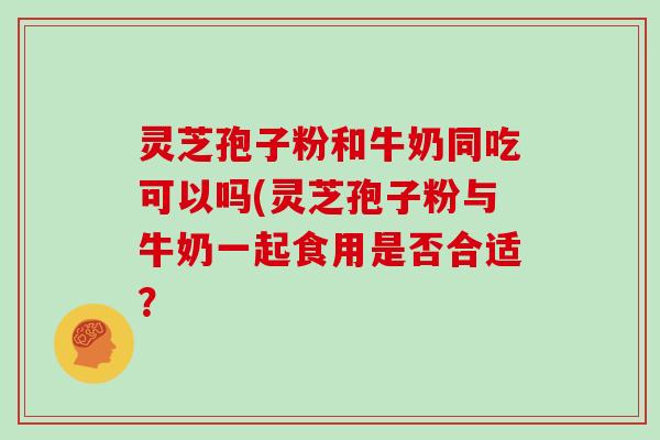 灵芝孢子粉和牛奶同吃可以吗(灵芝孢子粉与牛奶一起食用是否合适?