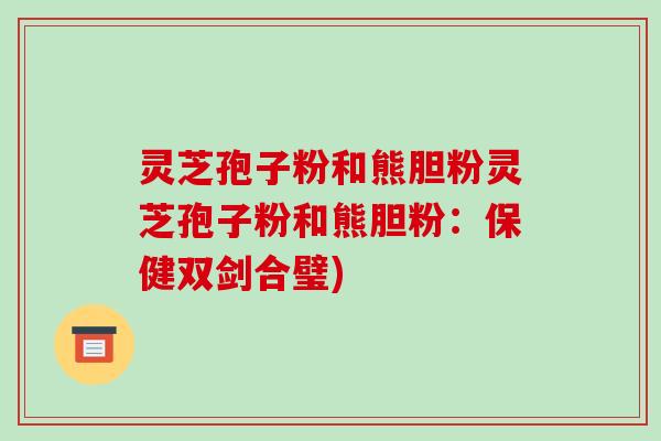灵芝孢子粉和熊胆粉灵芝孢子粉和熊胆粉：保健双剑合璧)