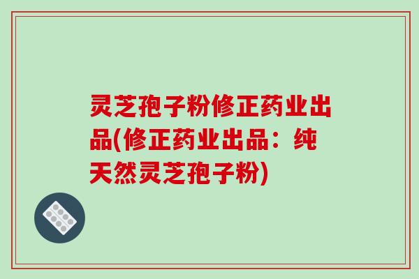 灵芝孢子粉修正药业出品(修正药业出品:纯天然灵芝孢子粉)