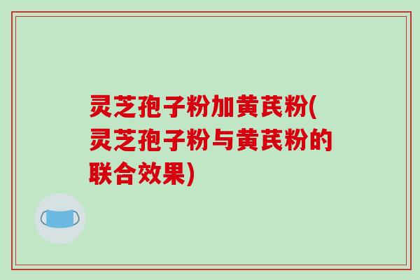 灵芝孢子粉加黄芪粉(灵芝孢子粉与黄芪粉的联合效果)