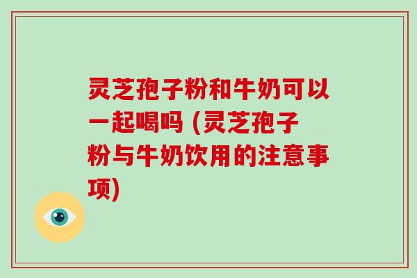 灵芝孢子粉和牛奶可以一起喝吗 (灵芝孢子粉与牛奶饮用的注意事项)