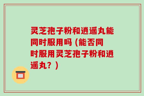 灵芝孢子粉和逍遥丸能同时服用吗 (能否同时服用灵芝孢子粉和逍遥丸?)