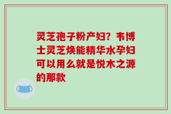 灵芝孢子粉产妇？韦博士灵芝焕能精华水孕妇可以用么就是悦木之源的那款