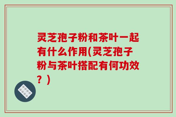灵芝孢子粉和茶叶一起有什么作用(灵芝孢子粉与茶叶搭配有何功效?)