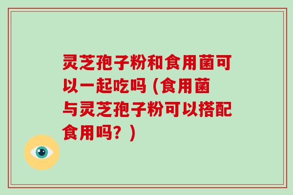 灵芝孢子粉和食用菌可以一起吃吗 (食用菌与灵芝孢子粉可以搭配食用吗?)