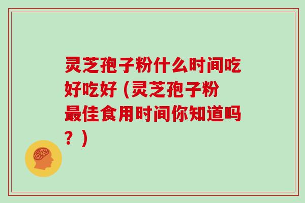 灵芝孢子粉什么时间吃好吃好 (灵芝孢子粉最佳食用时间你知道吗?)