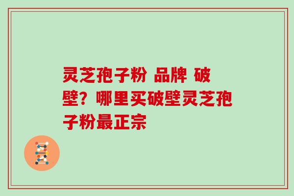 灵芝孢子粉 品牌 破壁？哪里买破壁灵芝孢子粉最正宗