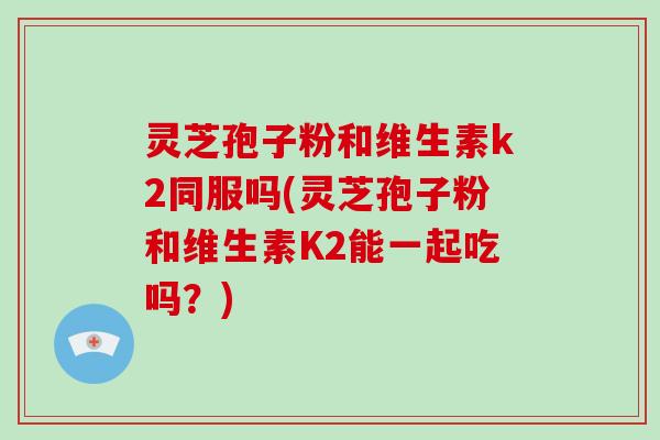 灵芝孢子粉和维生素k2同服吗(灵芝孢子粉和维生素K2能一起吃吗?)