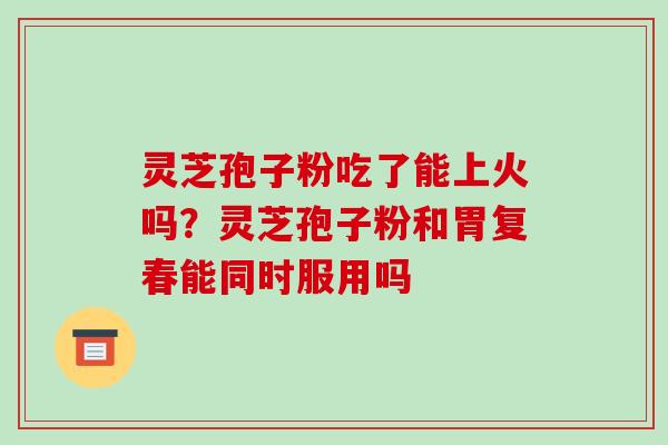 灵芝孢子粉吃了能上火吗?灵芝孢子粉和胃复春能同时服用吗