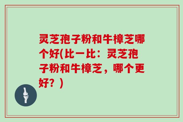 灵芝孢子粉和牛樟芝哪个好(比一比:灵芝孢子粉和牛樟芝,哪个更好?)
