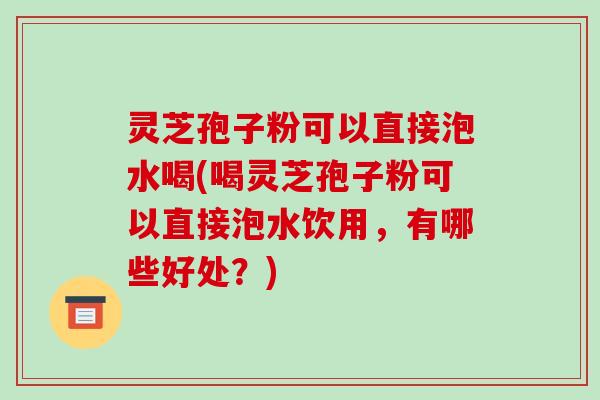 灵芝孢子粉可以直接泡水喝(喝灵芝孢子粉可以直接泡水饮用,有哪些好处?)