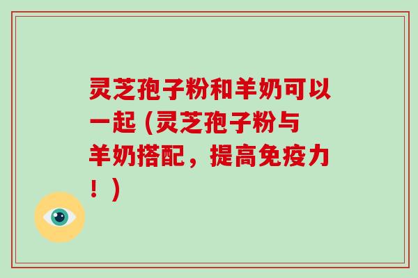 灵芝孢子粉和羊奶可以一起 (灵芝孢子粉与羊奶搭配，提高免疫力！)