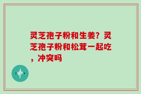灵芝孢子粉和生姜？灵芝孢子粉和松茸一起吃，冲突吗