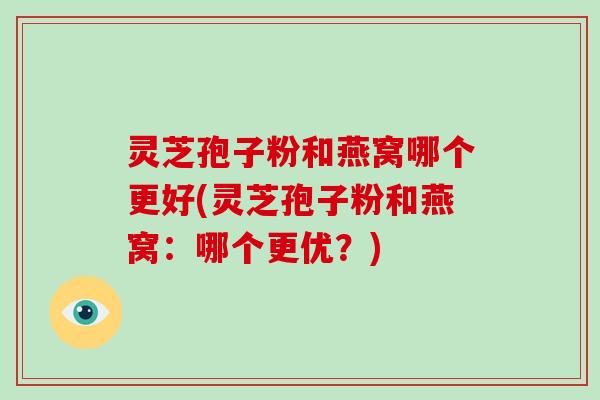 灵芝孢子粉和燕窝哪个更好(灵芝孢子粉和燕窝：哪个更优？)