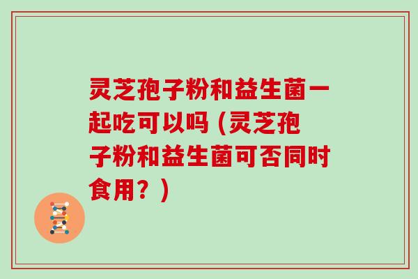 灵芝孢子粉和益生菌一起吃可以吗 (灵芝孢子粉和益生菌可否同时食用?)