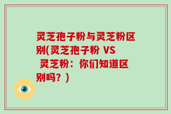 灵芝孢子粉与灵芝粉区别(灵芝孢子粉 VS 灵芝粉：你们知道区别吗？)