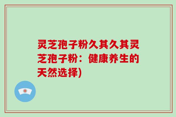 灵芝孢子粉久其久其灵芝孢子粉:健康养生的天然选择)