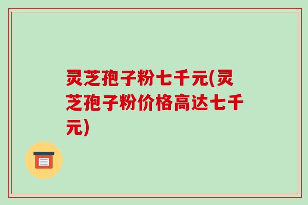 灵芝孢子粉七千元(灵芝孢子粉价格高达七千元)