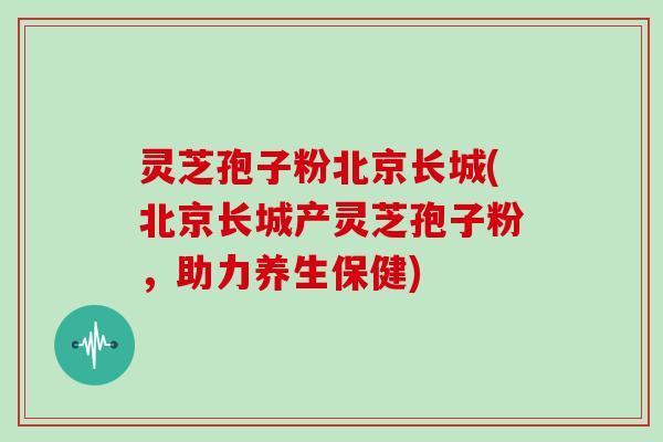 灵芝孢子粉北京长城(北京长城产灵芝孢子粉,助力养生保健)