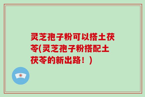 灵芝孢子粉可以搭土茯苓(灵芝孢子粉搭配土茯苓的新出路!)