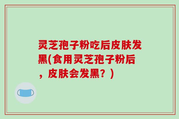 灵芝孢子粉吃后皮肤发黑(食用灵芝孢子粉后,皮肤会发黑?)