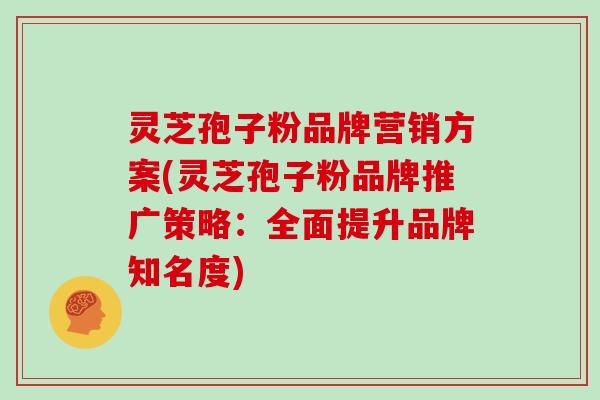 灵芝孢子粉品牌营销方案(灵芝孢子粉品牌推广策略:全面提升品牌知名度)