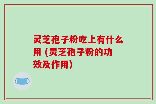 灵芝孢子粉吃上有什么用 (灵芝孢子粉的功效及作用)