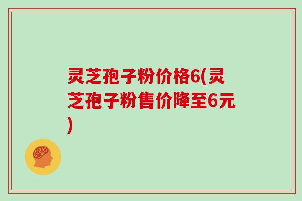 灵芝孢子粉价格6(灵芝孢子粉售价降至6元)