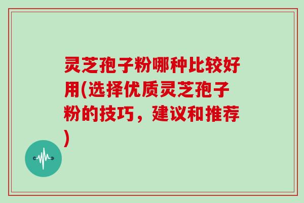 灵芝孢子粉哪种比较好用(选择优质灵芝孢子粉的技巧,建议和推荐)