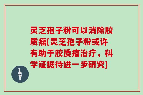 灵芝孢子粉可以消除胶质瘤(灵芝孢子粉或许有助于胶质瘤治疗，科学证据待进一步研究)