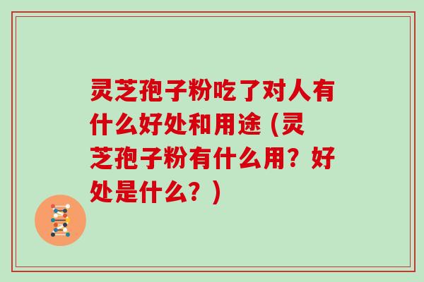 灵芝孢子粉吃了对人有什么好处和用途 (灵芝孢子粉有什么用?好处是什么?)