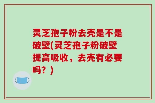 灵芝孢子粉去壳是不是破壁(灵芝孢子粉破壁提高吸收，去壳有必要吗？)