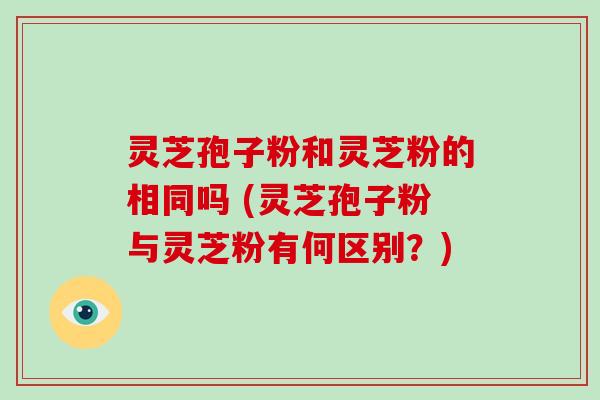 灵芝孢子粉和灵芝粉的相同吗 (灵芝孢子粉与灵芝粉有何区别?)