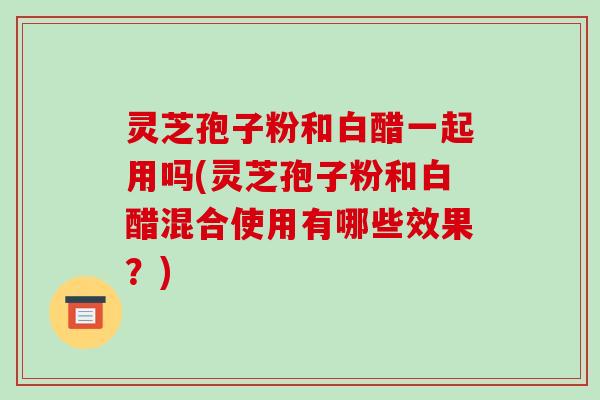 灵芝孢子粉和白醋一起用吗(灵芝孢子粉和白醋混合使用有哪些效果?)