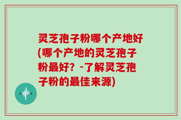灵芝孢子粉哪个产地好(哪个产地的灵芝孢子粉最好?-了解灵芝孢子粉的最佳来源)