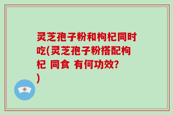 灵芝孢子粉和枸杞同时吃(灵芝孢子粉搭配枸杞 同食 有何功效?)