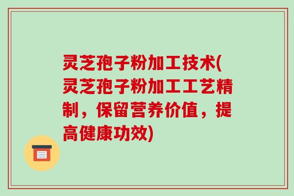灵芝孢子粉加工技术(灵芝孢子粉加工工艺精制,保留营养价值,提高健康功效)