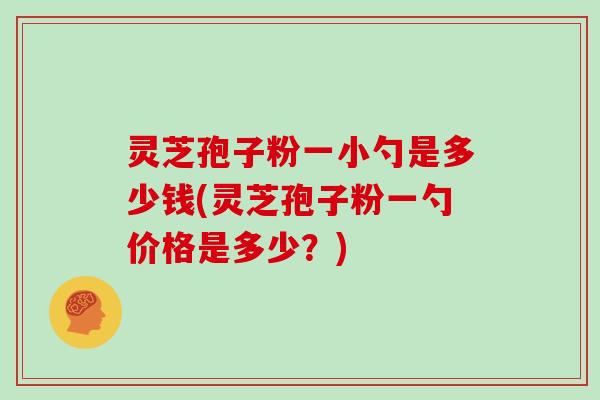 灵芝孢子粉一小勺是多少钱(灵芝孢子粉一勺价格是多少?)
