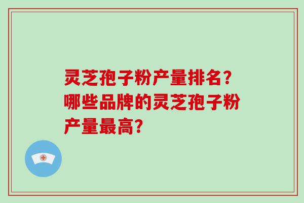 灵芝孢子粉产量排名?哪些品牌的灵芝孢子粉产量最高?