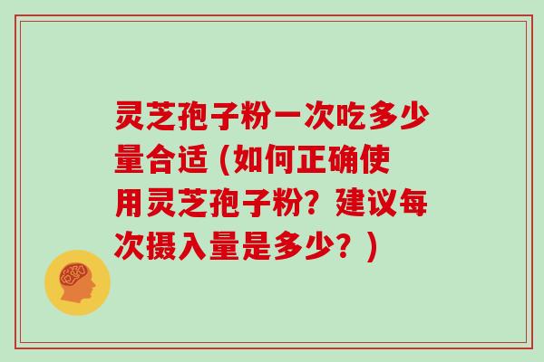 灵芝孢子粉一次吃多少量合适 (如何正确使用灵芝孢子粉?建议每次摄入量是多少?)