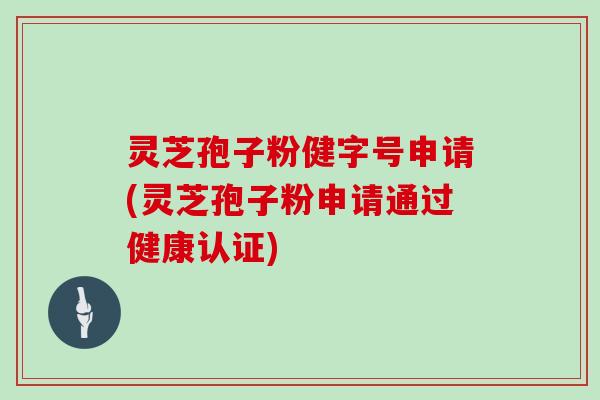 灵芝孢子粉健字号申请(灵芝孢子粉申请通过健康认证)