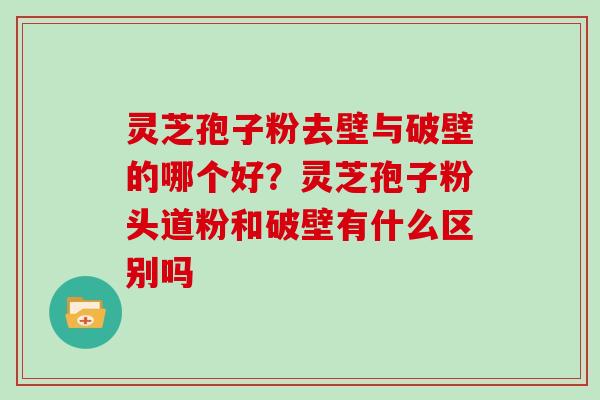 灵芝孢子粉去壁与破壁的哪个好？灵芝孢子粉头道粉和破壁有什么区别吗