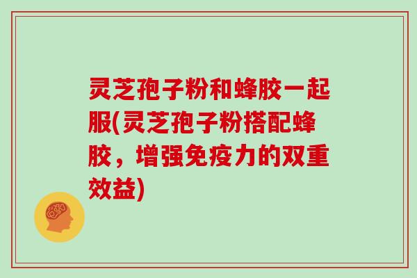 灵芝孢子粉和蜂胶一起服(灵芝孢子粉搭配蜂胶,增强免疫力的双重效益)
