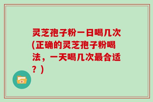 灵芝孢子粉一日喝几次(正确的灵芝孢子粉喝法,一天喝几次最合适?)